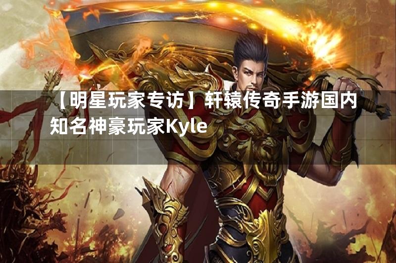 【明星玩家专访】轩辕传奇手游国内知名神豪玩家Kyle