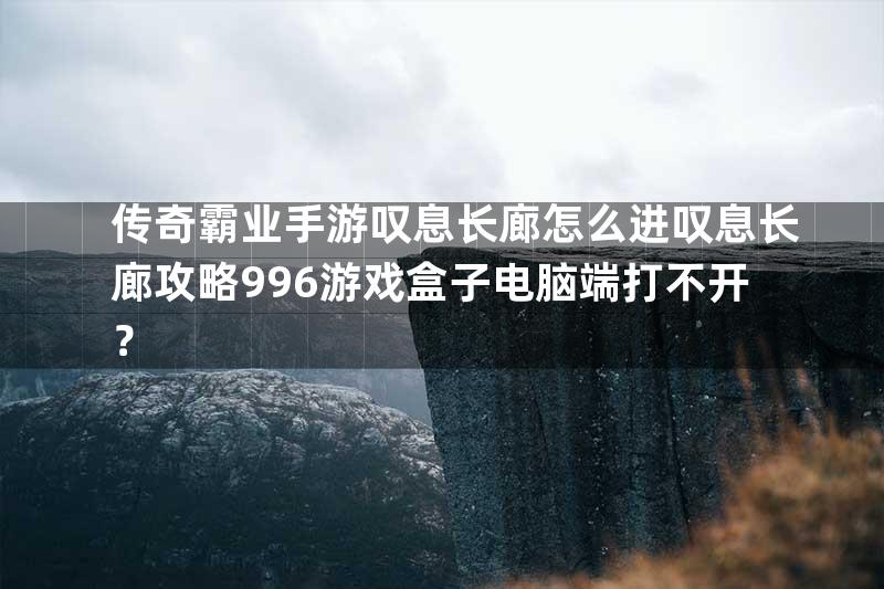 传奇霸业手游叹息长廊怎么进叹息长廊攻略996游戏盒子电脑端打不开？