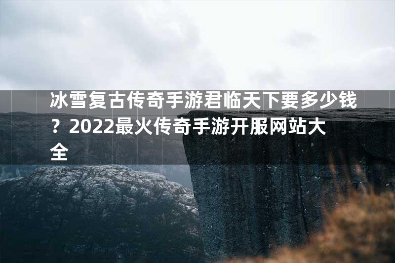 冰雪复古传奇手游君临天下要多少钱？2022最火传奇手游开服网站大全