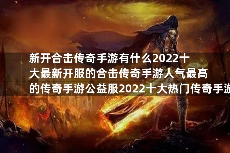 新开合击传奇手游有什么2022十大最新开服的合击传奇手游人气最高的传奇手游公益服2022十大热门传奇手游公益服推荐