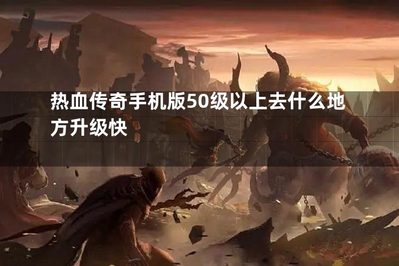 热血传奇手机版50级以上去什么地方升级快