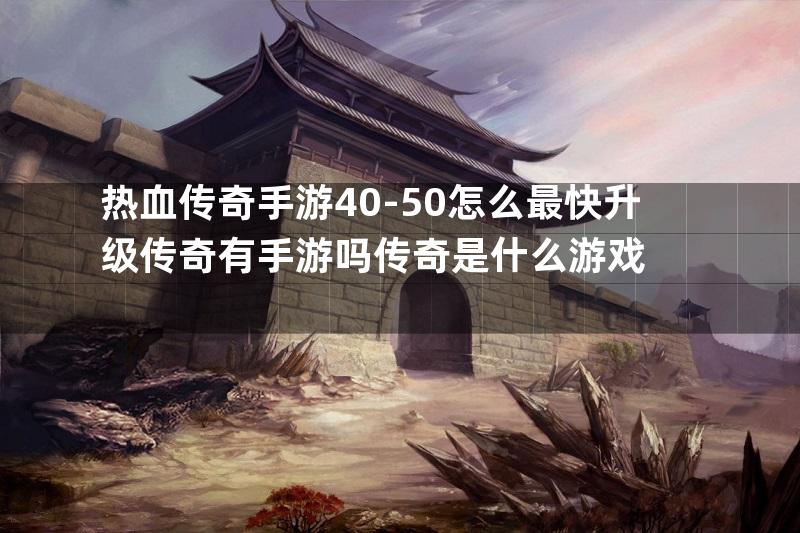 热血传奇手游40-50怎么最快升级传奇有手游吗传奇是什么游戏