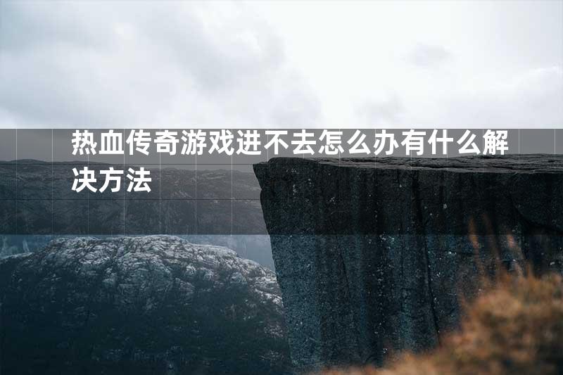 热血传奇游戏进不去怎么办有什么解决方法