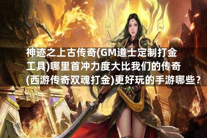 神迹之上古传奇(GM道士定制打金工具)哪里首冲力度大比我们的传奇(西游传奇双魂打金)更好玩的手游哪些？